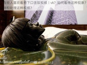 为什么有些人喜欢看胯下口舌奴视频丨vk？如何看待这种现象？怎样正确看待和处理这种视频？