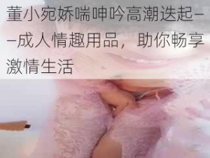 董小宛娇喘呻吟高潮迭起——成人情趣用品，助你畅享激情生活