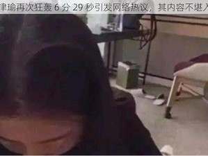 张津瑜再次狂轰 6 分 29 秒引发网络热议，其内容不堪入目