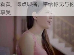 快播看黄，即点即播，带给你无与伦比的视觉享受