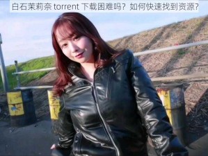 白石茉莉奈 torrent 下载困难吗？如何快速找到资源？