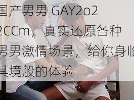 国产男男 GAY2o22CCm，真实还原各种男男激情场景，给你身临其境般的体验