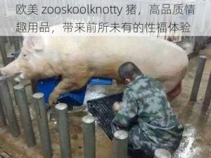 欧美 zooskoolknotty 猪，高品质情趣用品，带来前所未有的性福体验