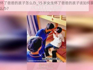 15岁女生怀了爸爸的孩子怎么办_15 岁女生怀了爸爸的孩子该如何面对和处理，应该怎么办？