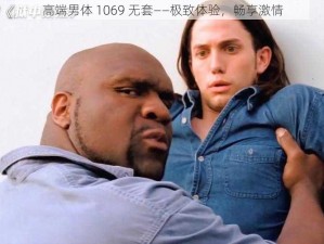 高端男体 1069 无套——极致体验，畅享激情