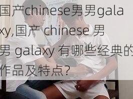 国产chinese男男galaxy,国产 chinese 男男 galaxy 有哪些经典的作品及特点？