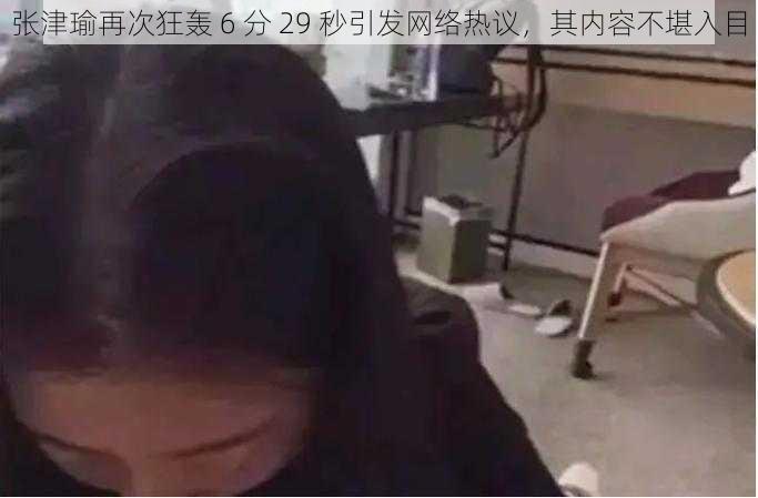 张津瑜再次狂轰 6 分 29 秒引发网络热议，其内容不堪入目