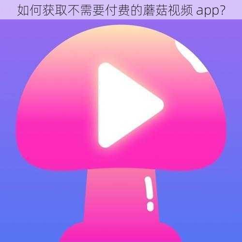 如何获取不需要付费的蘑菇视频 app？