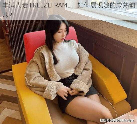 丰满人妻 FREEZEFRAME，如何展现她的成熟韵味？