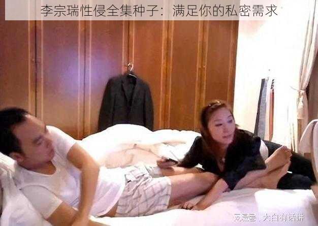 李宗瑞性侵全集种子：满足你的私密需求