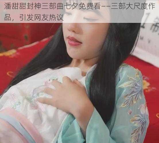 潘甜甜封神三部曲七夕免费看——三部大尺度作品，引发网友热议