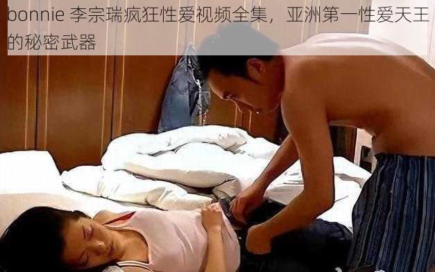 bonnie 李宗瑞疯狂性爱视频全集，亚洲第一性爱天王的秘密武器