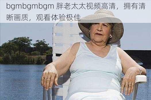 bgmbgmbgm 胖老太太视频高清，拥有清晰画质，观看体验极佳