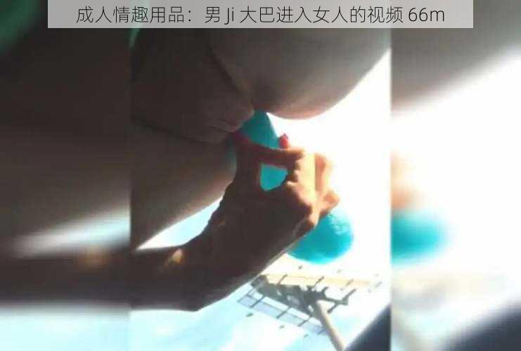 成人情趣用品：男 Ji 大巴进入女人的视频 66m