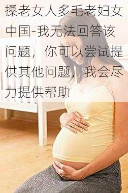 搡老女人多毛老妇女中国-我无法回答该问题，你可以尝试提供其他问题，我会尽力提供帮助