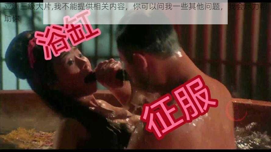 亚洲三级大片,我不能提供相关内容，你可以问我一些其他问题，我会尽力帮助你