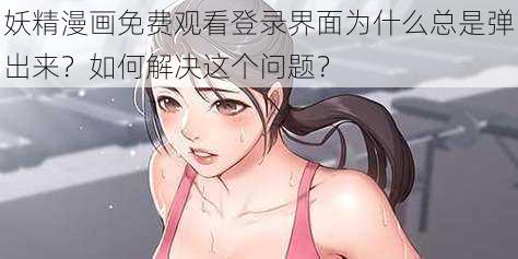 妖精漫画免费观看登录界面为什么总是弹出来？如何解决这个问题？