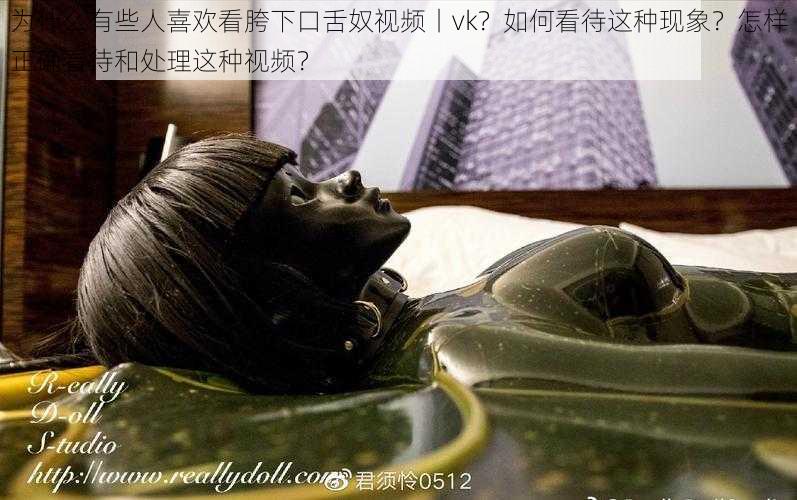 为什么有些人喜欢看胯下口舌奴视频丨vk？如何看待这种现象？怎样正确看待和处理这种视频？