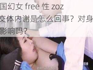 中国幻女 free 性 zozo 交体内谢是怎么回事？对身体有影响吗？